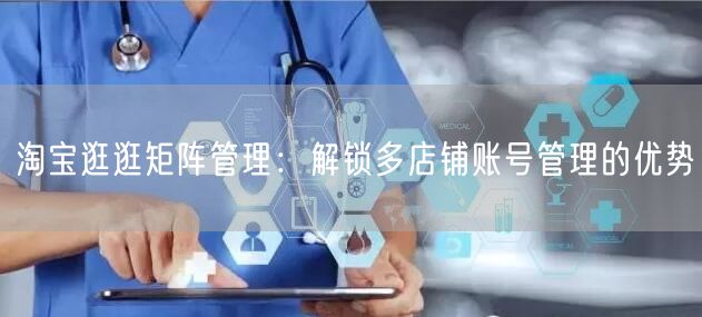 淘宝逛逛矩阵管理：解锁多店铺账号管理的优势