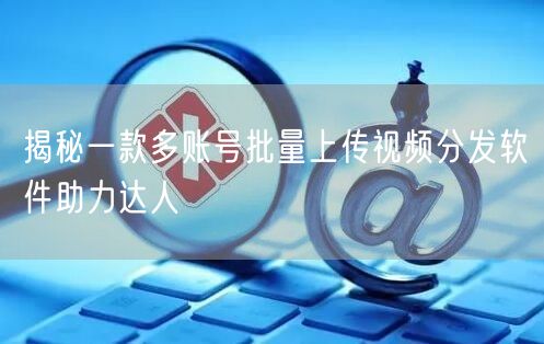揭秘一款多账号批量上传视频分发软件助力达人