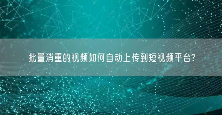 批量消重的视频如何自动上传到短视频平台?