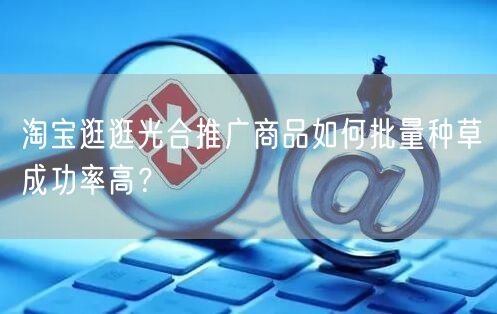 淘宝逛逛光合推广商品如何批量种草成功率高？