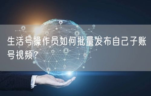 生活号操作员如何批量发布自己子账号视频?(图1) 生活号操作员如何批量发布自己子账号视频?(图1)