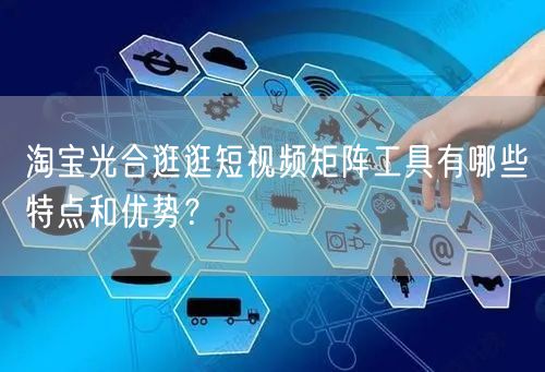 淘宝光合逛逛短视频矩阵工具有哪些特点和优势？