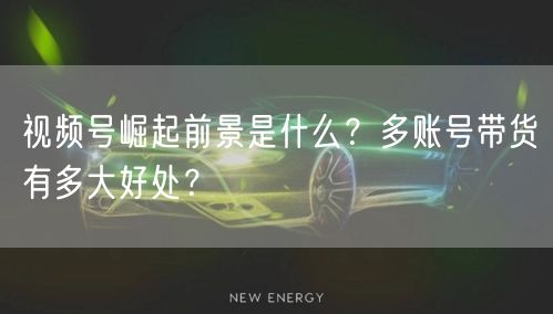 视频号崛起前景是什么？多账号带货有多大好处？