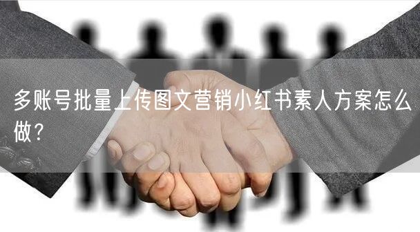 多账号批量上传图文营销小红书素人方案怎么做？