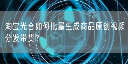 淘宝光合如何批量生成商品原创视频分发带货？(图1)