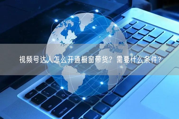 视频号达人怎么开通橱窗带货？需要什么条件？