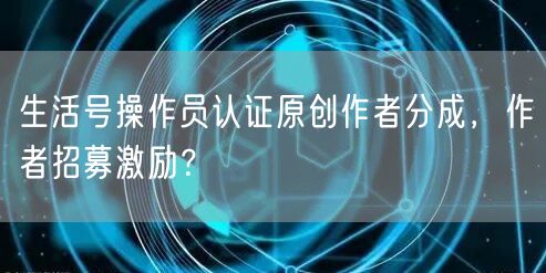 生活号操作员认证原创作者分成，作者招募激励？