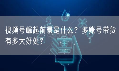 视频号崛起前景是什么？多账号带货有多大好处？