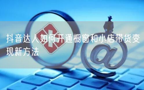 抖音达人如何开通橱窗和小店带货变现新方法