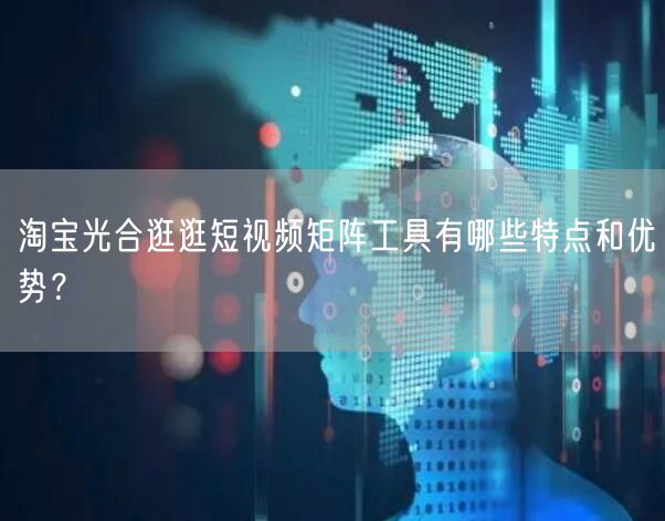 淘宝光合逛逛短视频矩阵工具有哪些特点和优势？