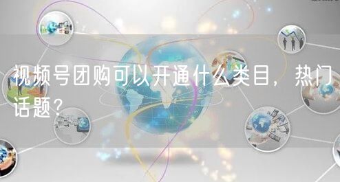 视频号团购可以开通什么类目，热门话题？