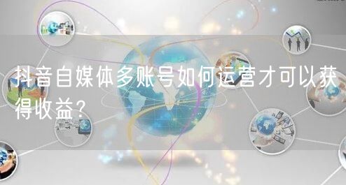 抖音自媒体多账号如何运营才可以获得收益？