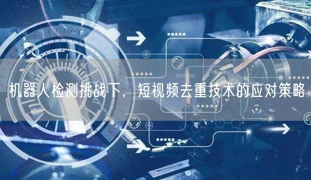 机器人检测挑战下，短视频去重技术的应对策略