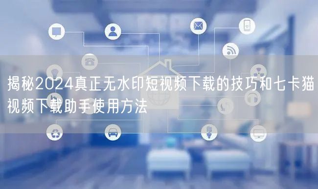 揭秘2024真正无水印短视频下载的技巧和七卡猫视频下载助手使用方法(图1)