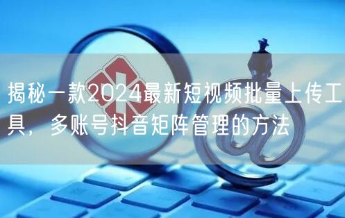 揭秘一款2024最新短视频批量上传工具，多账号抖音矩阵管理的方法(图1)