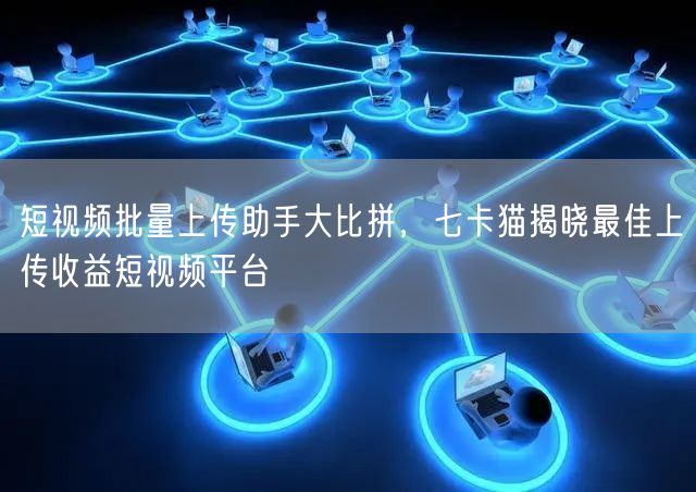短视频批量上传助手大比拼，七卡猫揭晓最佳上传收益短视频平台