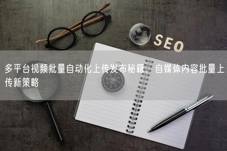 多平台视频批量自动化上传发布秘籍，自媒体内容批量上传新策略