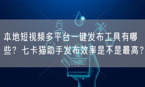 本地短视频多平台一键发布工具有哪些？七卡猫助手发布效率是不是最高？(图1)