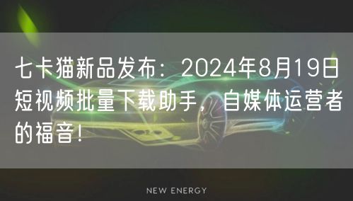 七卡猫新品发布：2024年8月19日短视频批量下载助手，自媒体运营者的福音！