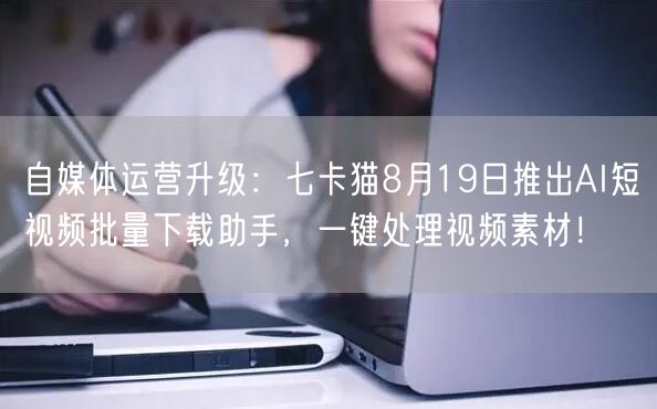自媒体运营升级：七卡猫8月19日推出AI短视频批量下载助手，一键处理视频素材！