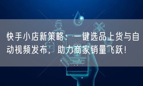 快手小店新策略：一键选品上货与自动视频发布，助力商家销量飞跃！
