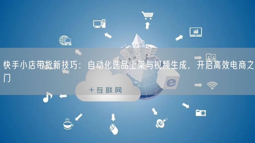 快手小店带货新技巧：自动化选品上架与视频生成，开启高效电商之门 