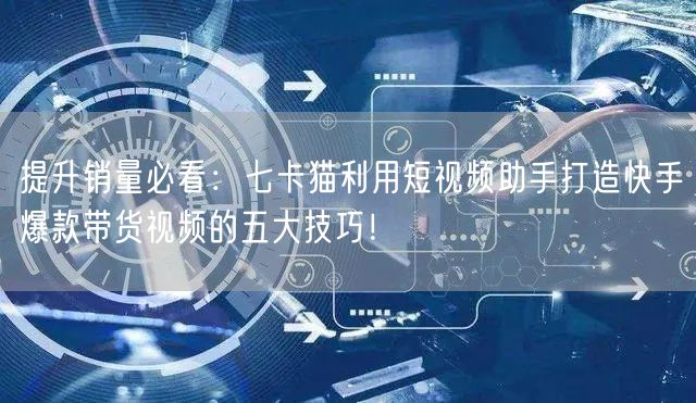 提升销量必看：七卡猫利用短视频助手打造快手爆款带货视频的五大技巧！