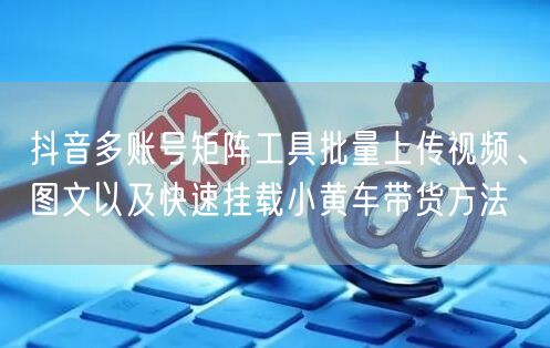 抖音多账号矩阵工具批量上传视频、图文以及快速挂载小黄车带货方法