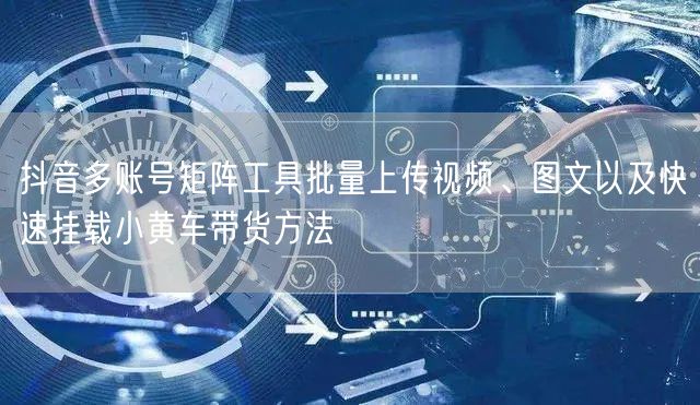 抖音多账号矩阵工具批量上传视频、图文以及快速挂载小黄车带货方法(图1)