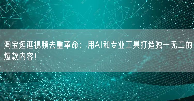 淘宝逛逛视频去重革命：用AI和专业工具打造独一无二的爆款内容！