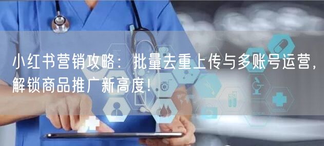小红书营销攻略：批量去重上传与多账号运营，解锁商品推广新高度！