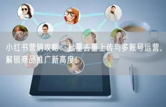 小红书营销攻略：批量去重上传与多账号运营，解锁商品推广新高度！(图1)
