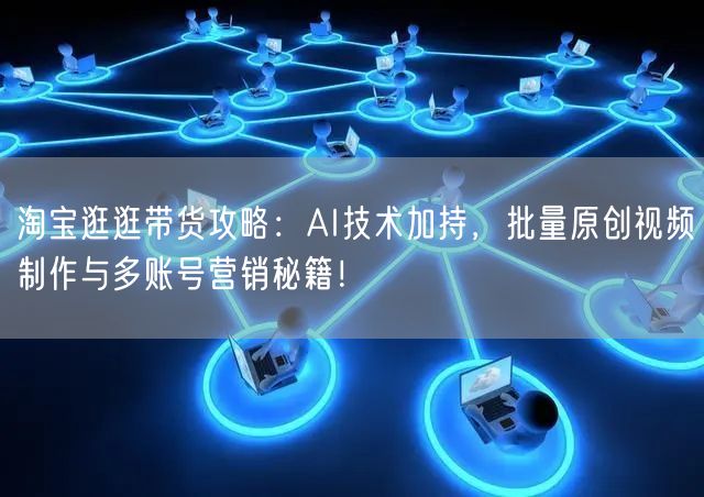 淘宝逛逛带货攻略：AI技术加持，批量原创视频制作与多账号营销秘籍！