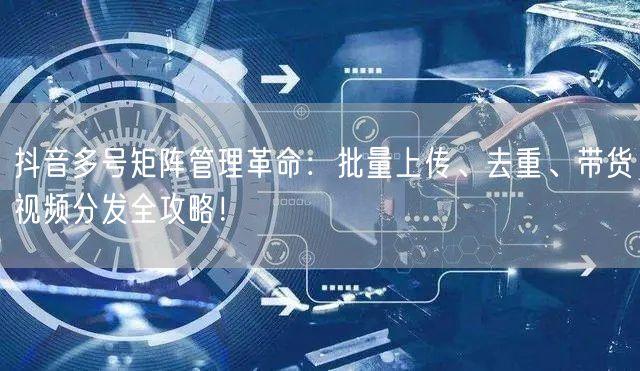 抖音多号矩阵管理革命：批量上传、去重、带货视频分发全攻略！