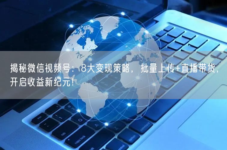 揭秘微信视频号：8大变现策略，批量上传+直播带货，开启收益新纪元！