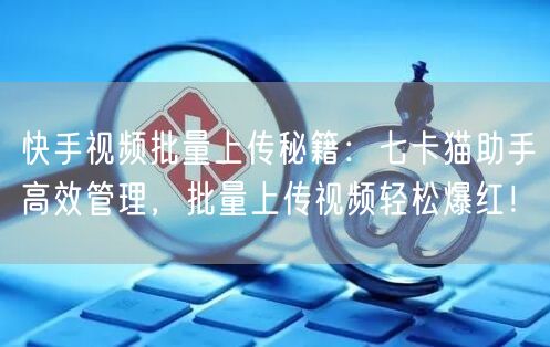 快手视频批量上传秘籍：七卡猫助手高效管理，批量上传视频轻松爆红！