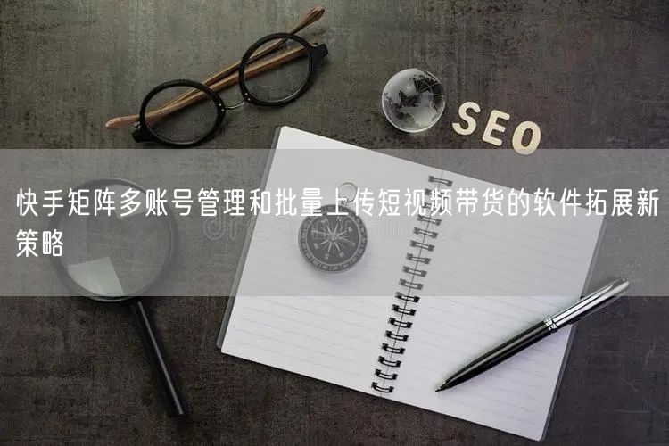 快手矩阵多账号管理和批量上传短视频带货的软件拓展新策略