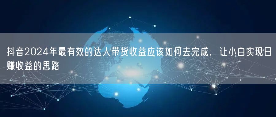 抖音2024年最有效的达人带货收益应该如何去完成，让小白实现日赚收益的思路