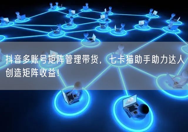 抖音多账号矩阵管理带货，七卡猫助手助力达人创造矩阵收益！