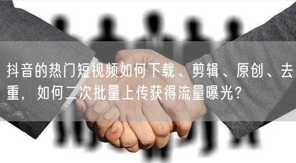 抖音的热门短视频如何下载、剪辑、原创、去重，如何二次批量上传获得流量曝光？