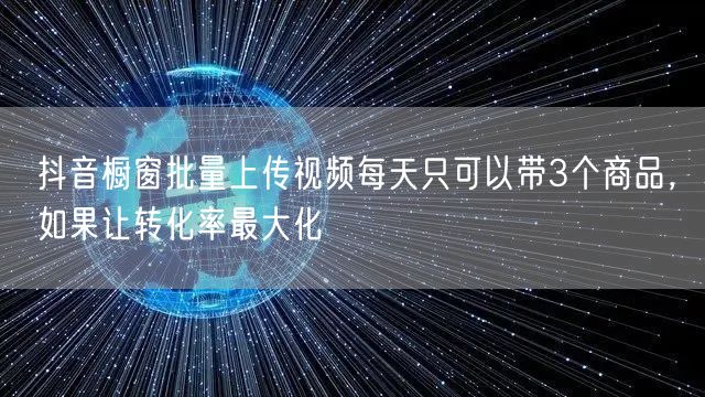 抖音橱窗批量上传视频每天只可以带3个商品，如果让转化率最大化