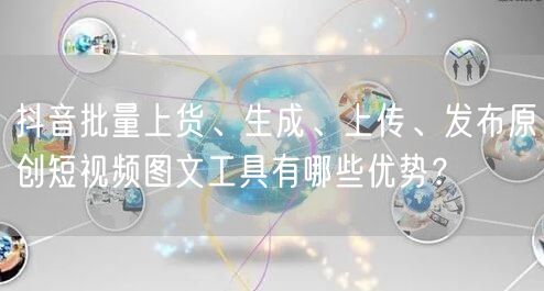 抖音批量上货、生成、上传、发布原创短视频图文工具有哪些优势？