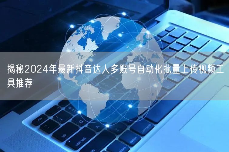 揭秘2024年最新抖音达人多账号自动化批量上传视频工具推荐