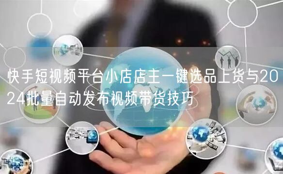 快手短视频平台小店店主一键选品上货与2024批量自动发布视频带货技巧