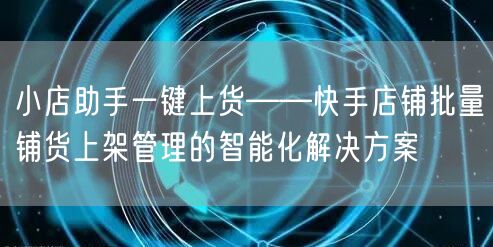 小店助手一键上货——快手店铺批量铺货上架管理的智能化解决方案