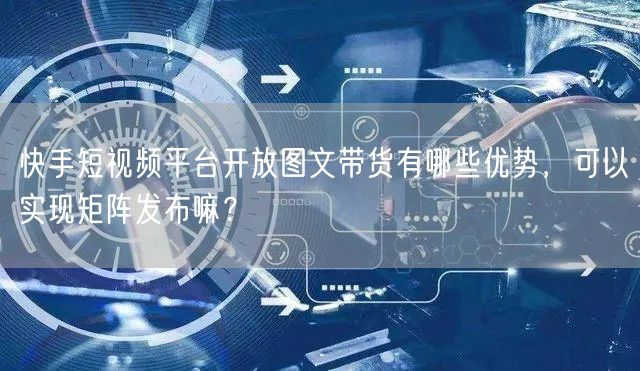 快手短视频平台开放图文带货有哪些优势，可以实现矩阵发布嘛？