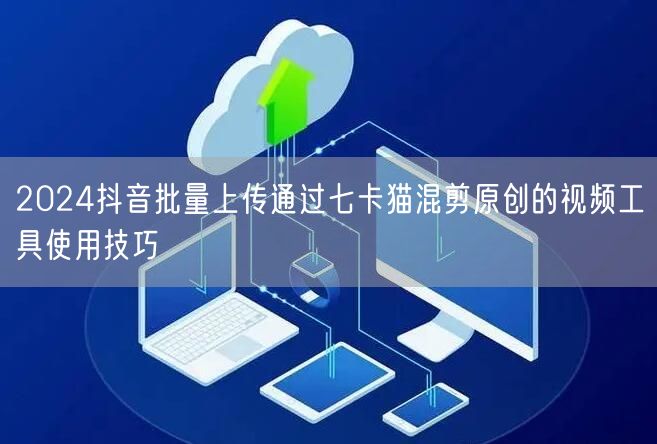 2024抖音批量上传通过七卡猫混剪原创的视频工具使用技巧