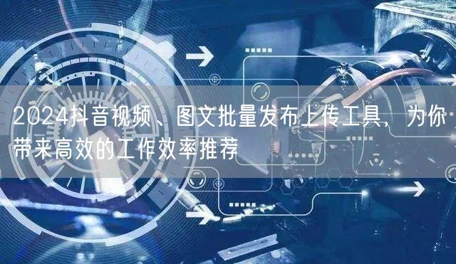 2024抖音视频、图文批量发布上传工具，为你带来高效的工作效率推荐
