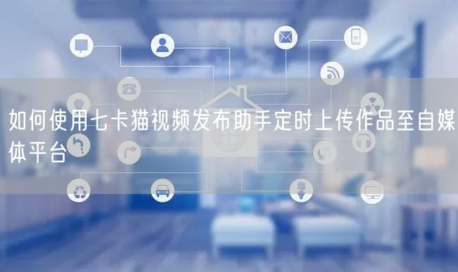 如何使用七卡猫视频发布助手定时上传作品至自媒体平台