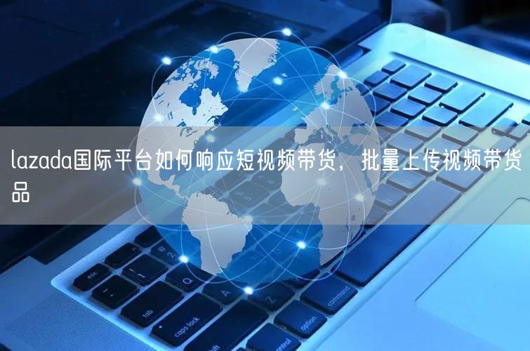 lazada国际平台如何响应短视频带货，批量上传视频带货品